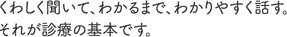 くわしく聞いて、わかるまで、わかりやすく話す。それが診療の基本です。