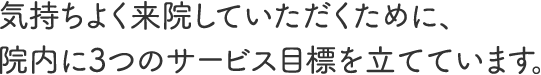 気持ちよく来院していただくために、院内に3つのサービス目標を立てています。